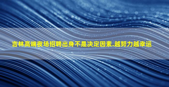 吉林高端夜场招聘出身不是决定因素.越努力越幸运